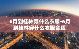6月到桂林穿什么衣服-6月到桂林穿什么衣服合适