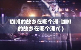 咖啡的故乡在哪个洲-咖啡的故乡在哪个洲?( )