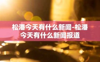 松潘今天有什么新闻-松潘今天有什么新闻报道