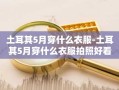 土耳其5月穿什么衣服-土耳其5月穿什么衣服拍照好看