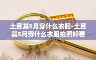 土耳其5月穿什么衣服-土耳其5月穿什么衣服拍照好看