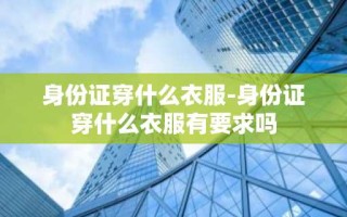 身份证穿什么衣服-身份证穿什么衣服有要求吗