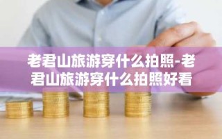 老君山旅游穿什么拍照-老君山旅游穿什么拍照好看
