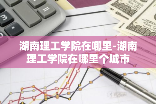 湖南理工学院在哪里-湖南理工学院在哪里个城市-第1张图片-芙蓉之城