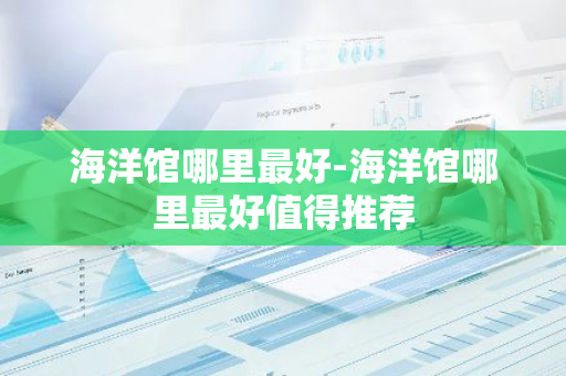 海洋馆哪里最好-海洋馆哪里最好值得推荐-第1张图片-芙蓉之城