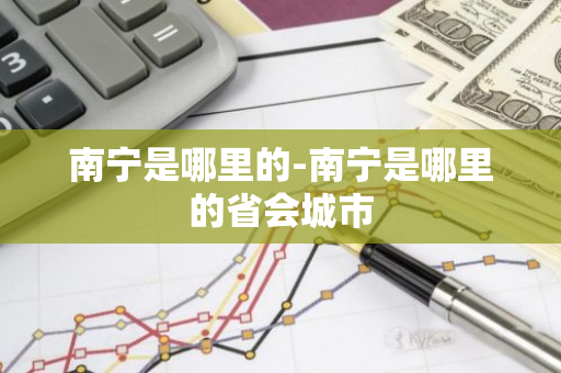 南宁是哪里的-南宁是哪里的省会城市-第1张图片-芙蓉之城