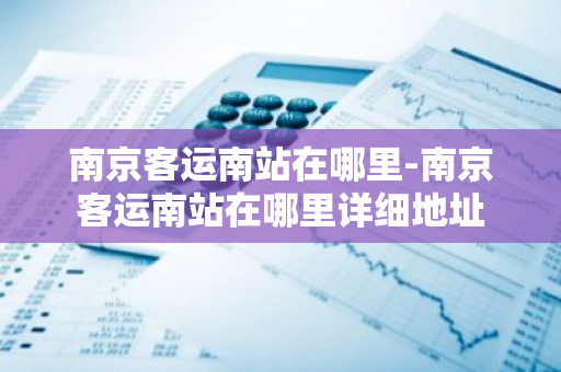南京客运南站在哪里-南京客运南站在哪里详细地址-第1张图片-芙蓉之城