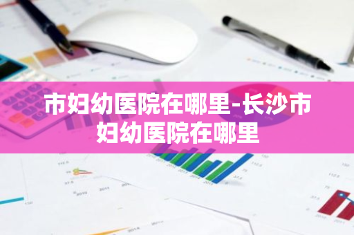 市妇幼医院在哪里-长沙市妇幼医院在哪里-第1张图片-芙蓉之城