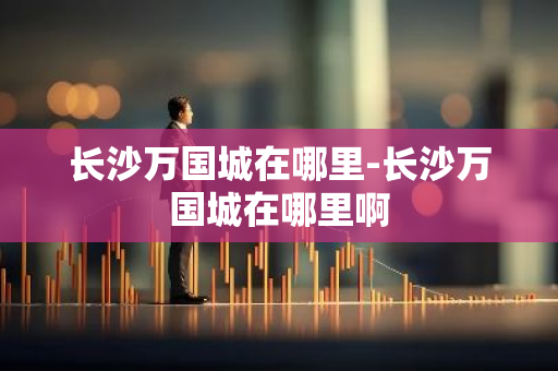 长沙万国城在哪里-长沙万国城在哪里啊-第1张图片-芙蓉之城