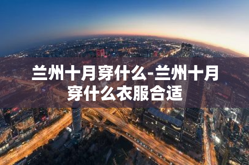 兰州十月穿什么-兰州十月穿什么衣服合适-第1张图片-芙蓉之城