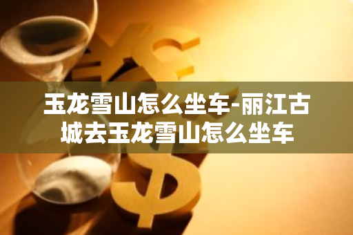 玉龙雪山怎么坐车-丽江古城去玉龙雪山怎么坐车-第1张图片-芙蓉之城