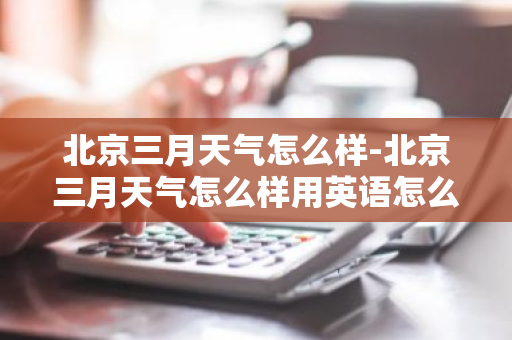 北京三月天气怎么样-北京三月天气怎么样用英语怎么说-第1张图片-芙蓉之城