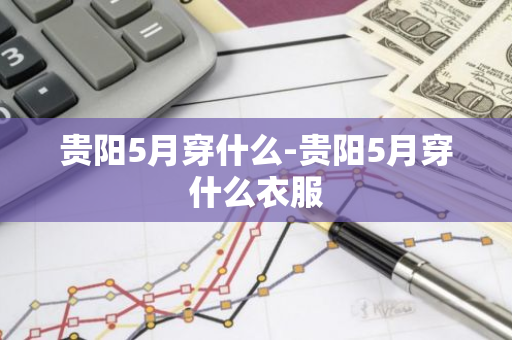 贵阳5月穿什么-贵阳5月穿什么衣服-第1张图片-芙蓉之城
