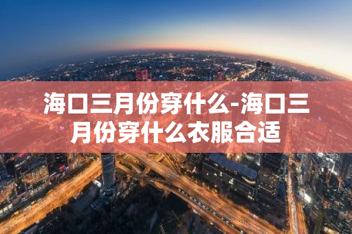 海口三月份穿什么-海口三月份穿什么衣服合适-第1张图片-芙蓉之城