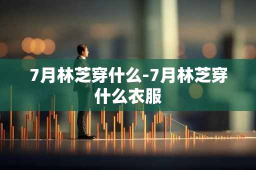 7月林芝穿什么-7月林芝穿什么衣服-第1张图片-芙蓉之城