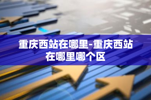 重庆西站在哪里-重庆西站在哪里哪个区-第1张图片-芙蓉之城