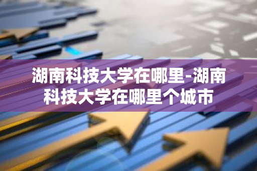湖南科技大学在哪里-湖南科技大学在哪里个城市-第1张图片-芙蓉之城