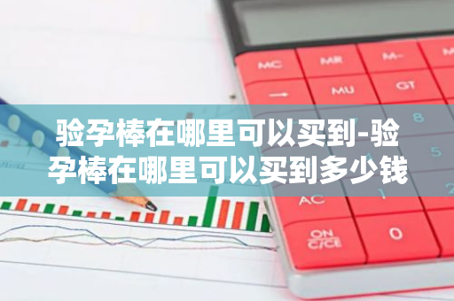 验孕棒在哪里可以买到-验孕棒在哪里可以买到多少钱-第1张图片-芙蓉之城