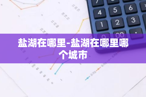 盐湖在哪里-盐湖在哪里哪个城市-第1张图片-芙蓉之城
