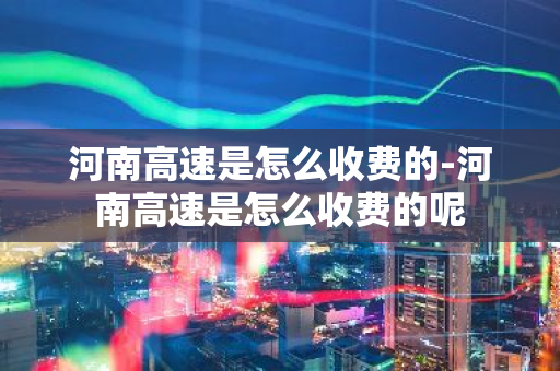 河南高速是怎么收费的-河南高速是怎么收费的呢-第1张图片-芙蓉之城