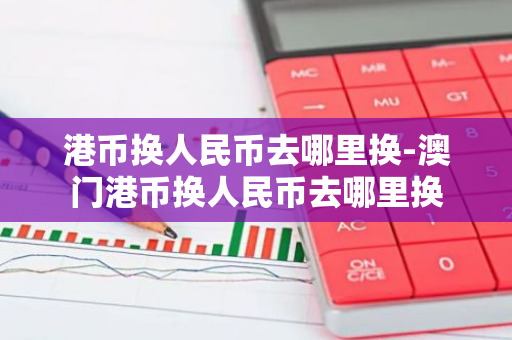 港币换人民币去哪里换-澳门港币换人民币去哪里换-第1张图片-芙蓉之城