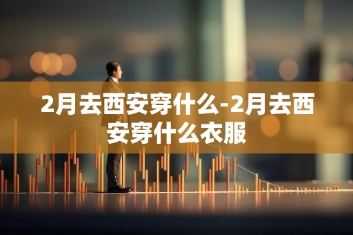 2月去西安穿什么-2月去西安穿什么衣服-第1张图片-芙蓉之城