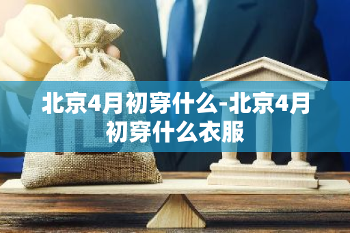 北京4月初穿什么-北京4月初穿什么衣服-第1张图片-芙蓉之城