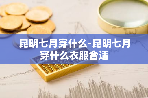 昆明七月穿什么-昆明七月穿什么衣服合适-第1张图片-芙蓉之城