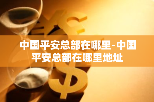 中国平安总部在哪里-中国平安总部在哪里地址-第1张图片-芙蓉之城