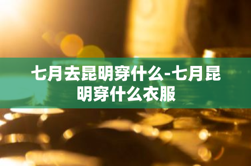 七月去昆明穿什么-七月昆明穿什么衣服-第1张图片-芙蓉之城