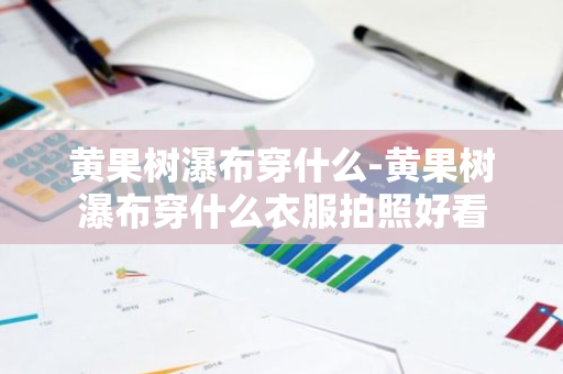 黄果树瀑布穿什么-黄果树瀑布穿什么衣服拍照好看-第1张图片-芙蓉之城