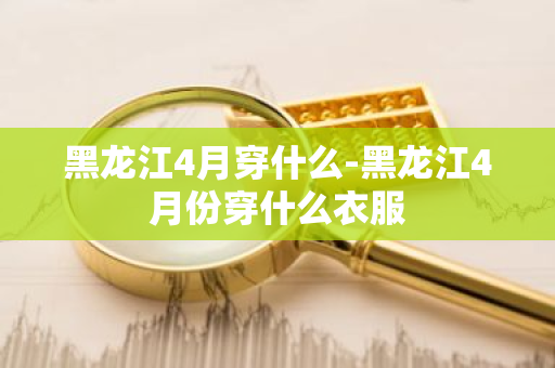 黑龙江4月穿什么-黑龙江4月份穿什么衣服-第1张图片-芙蓉之城