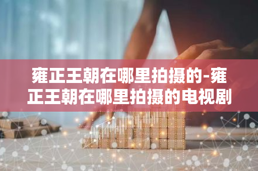 雍正王朝在哪里拍摄的-雍正王朝在哪里拍摄的电视剧-第1张图片-芙蓉之城