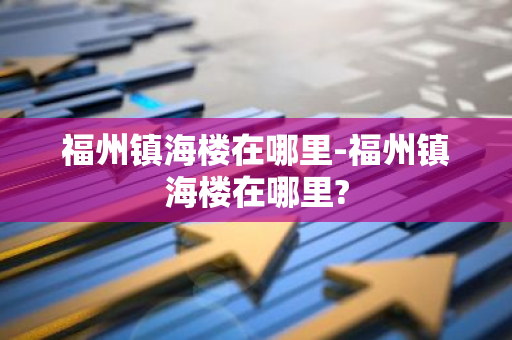 福州镇海楼在哪里-福州镇海楼在哪里?-第1张图片-芙蓉之城