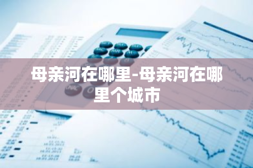 母亲河在哪里-母亲河在哪里个城市-第1张图片-芙蓉之城