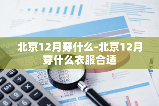 北京12月穿什么-北京12月穿什么衣服合适-第1张图片-芙蓉之城