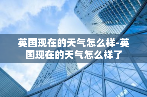 英国现在的天气怎么样-英国现在的天气怎么样了-第1张图片-芙蓉之城