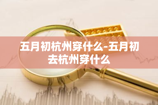 五月初杭州穿什么-五月初去杭州穿什么-第1张图片-芙蓉之城
