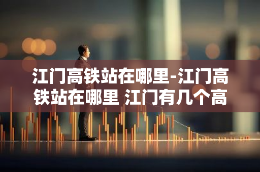 江门高铁站在哪里-江门高铁站在哪里 江门有几个高铁站-第1张图片-芙蓉之城