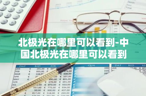 北极光在哪里可以看到-中国北极光在哪里可以看到-第1张图片-芙蓉之城