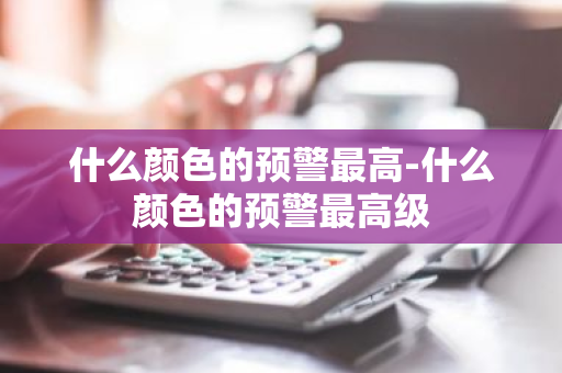 什么颜色的预警最高-什么颜色的预警最高级-第1张图片-芙蓉之城