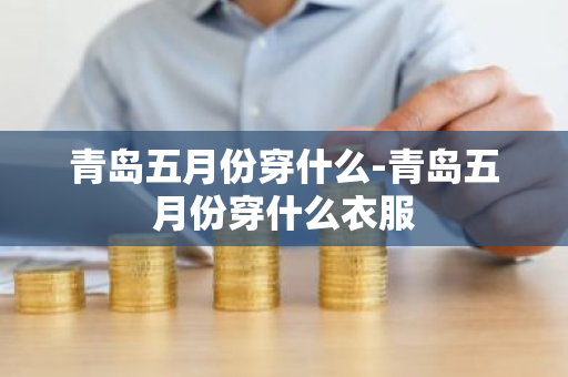 青岛五月份穿什么-青岛五月份穿什么衣服-第1张图片-芙蓉之城