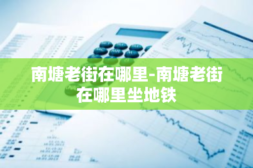 南塘老街在哪里-南塘老街在哪里坐地铁-第1张图片-芙蓉之城