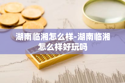 湖南临湘怎么样-湖南临湘怎么样好玩吗-第1张图片-芙蓉之城