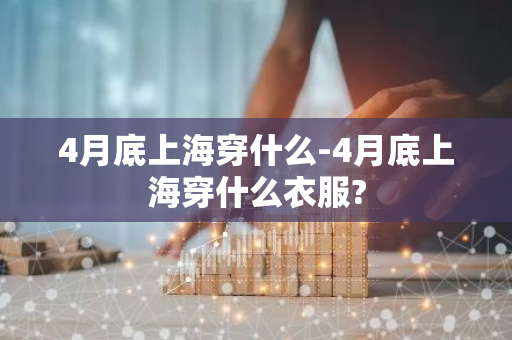 4月底上海穿什么-4月底上海穿什么衣服?-第1张图片-芙蓉之城