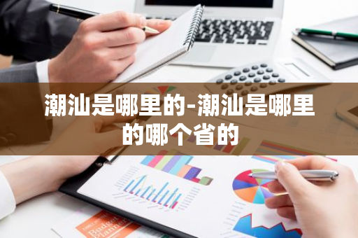 潮汕是哪里的-潮汕是哪里的哪个省的-第1张图片-芙蓉之城