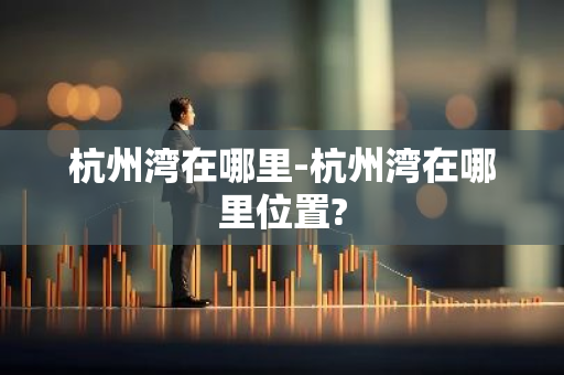 杭州湾在哪里-杭州湾在哪里位置?-第1张图片-芙蓉之城