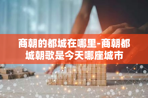 商朝的都城在哪里-商朝都城朝歌是今天哪座城市-第1张图片-芙蓉之城