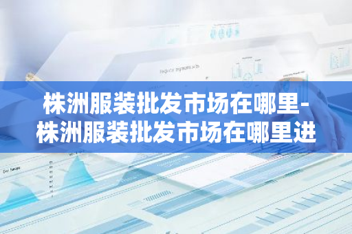 株洲服装批发市场在哪里-株洲服装批发市场在哪里进货-第1张图片-芙蓉之城