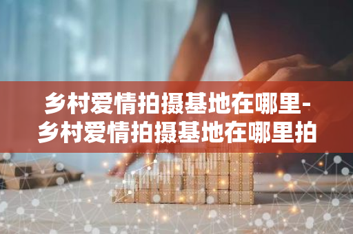 乡村爱情拍摄基地在哪里-乡村爱情拍摄基地在哪里拍的-第1张图片-芙蓉之城
